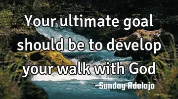 Your ultimate goal should be to develop your walk with God
