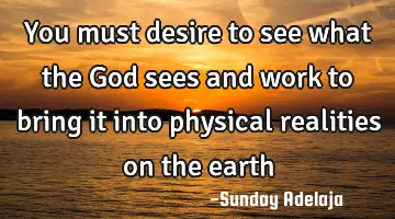 You must desire to see what the God sees and work to bring it into physical realities on the earth