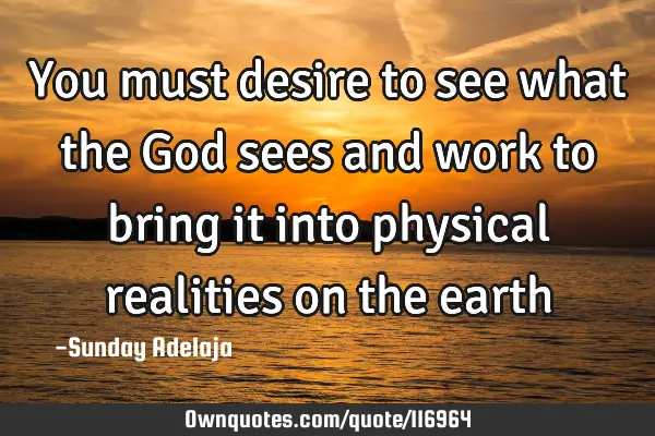 You must desire to see what the God sees and work to bring it into physical realities on the