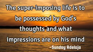 The super-imposing life is to be possessed by God’s thoughts and what impressions are on his mind