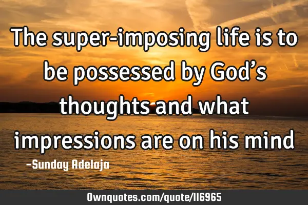 The super-imposing life is to be possessed by God’s thoughts and what impressions are on his