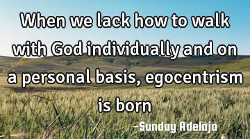 When we lack how to walk with God individually and on a personal basis, egocentrism is born