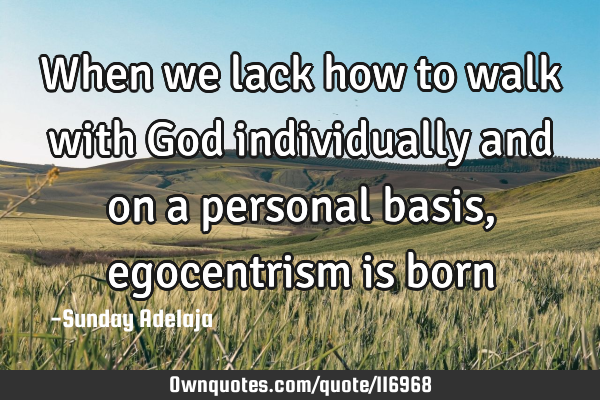 When we lack how to walk with God individually and on a personal basis, egocentrism is