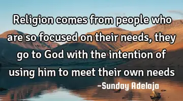 Religion comes from people who are so focused on their needs, they go to God with the intention of