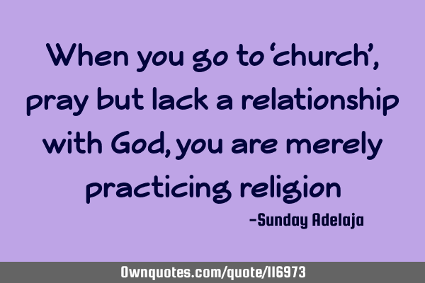 When you go to ‘church’, pray but lack a relationship with God, you are merely practicing