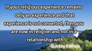 If your religious experience remains only an experience and that experience is not converted, then