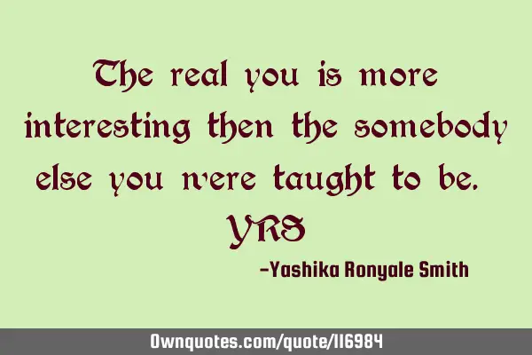 The real you is more interesting then the somebody else you were taught to be. YRS