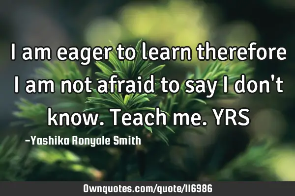 I am eager to learn therefore I am not afraid to say I don
