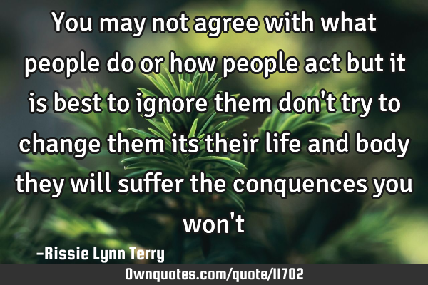 You may not agree with what people do or how people act but it is best to ignore them don