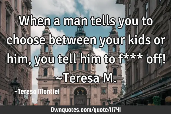 When a man tells you to choose between your kids or him, you tell him to f*** off! ~Teresa M