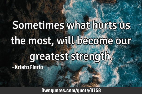 Sometimes what hurts us the most, will become our greatest