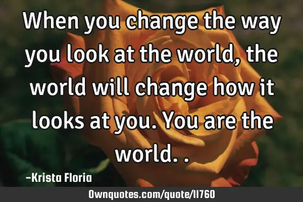 When you change the way you look at the world, the world will change how it looks at you. You are