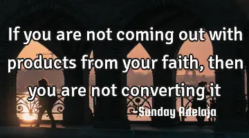If you are not coming out with products from your faith, then you are not converting it