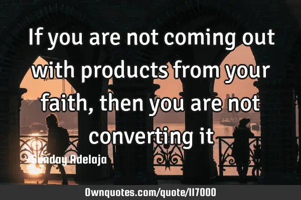 If you are not coming out with products from your faith, then you are not converting