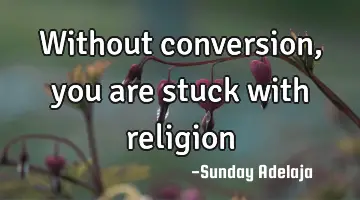Without conversion, you are stuck with religion