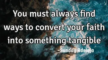 You must always find ways to convert your faith into something tangible