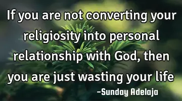 If you are not converting your religiosity into personal relationship with God, then you are just