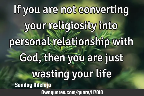 If you are not converting your religiosity into personal relationship with God, then you are just