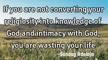If you are not converting your religiosity into knowledge of God and intimacy with God, you are