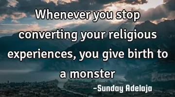 Whenever you stop converting your religious experiences, you give birth to a monster