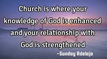 Church is where your knowledge of God is enhanced and your relationship with God is strengthened