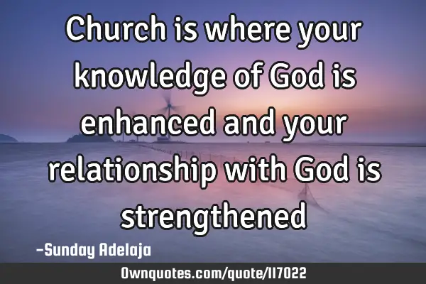 Church is where your knowledge of God is enhanced and your relationship with God is