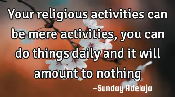Your religious activities can be mere activities, you can do things daily and it will amount to
