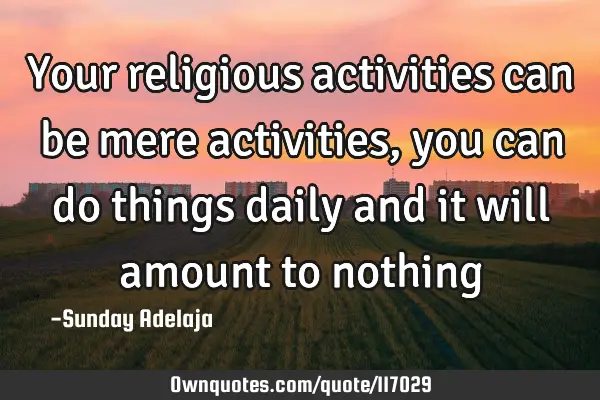Your religious activities can be mere activities, you can do things daily and it will amount to