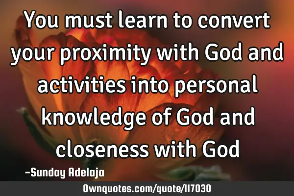You must learn to convert your proximity with God and activities into personal knowledge of God and