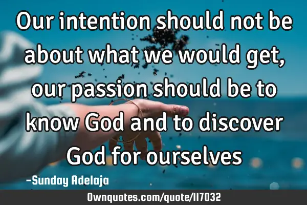 Our intention should not be about what we would get, our passion should be to know God and to