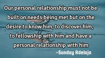 Our personal relationship must not be built on needs being met but on the desire to know him, to