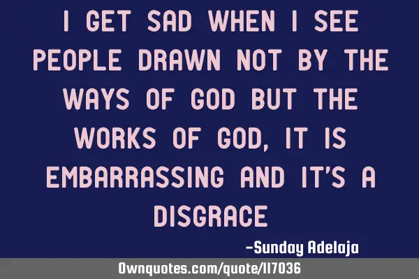 I get sad when I see people drawn not by the ways of God but the works of God, It is embarrassing
