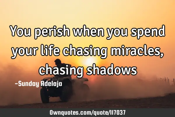 You perish when you spend your life chasing miracles, chasing