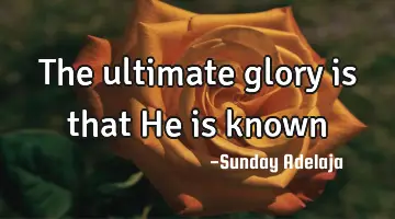 The ultimate glory is that He is known