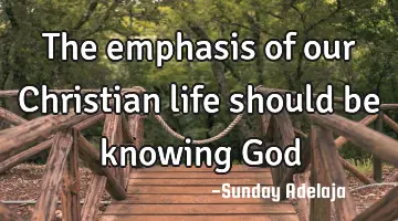 The emphasis of our Christian life should be knowing God