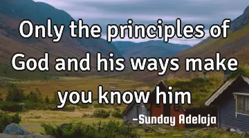 Only the principles of God and his ways make you know him