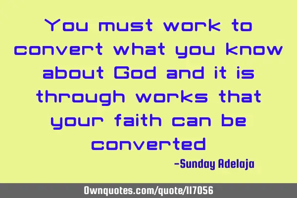 You must work to convert what you know about God and it is through works that your faith can be