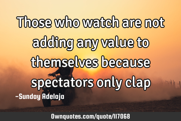 Those who watch are not adding any value to themselves because spectators only