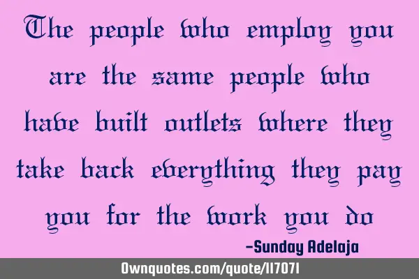 The people who employ you are the same people who have built outlets where they take back