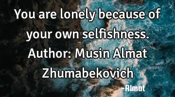 You are lonely because of your own selfishness. Author: Musin Almat Zhumabekovich