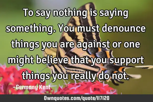 To say nothing is saying something. You must denounce things you are against or one might believe