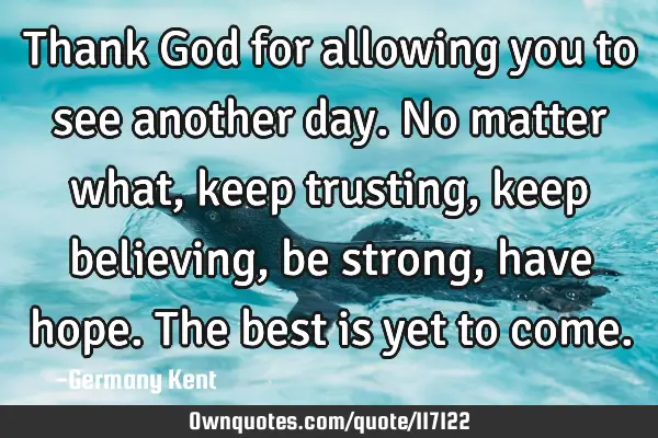 Thank God for allowing you to see another day. No matter what, keep trusting, keep believing, be