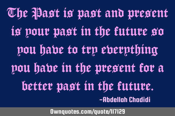 The Past is past and present is your past in the future so you have to try everything you have in