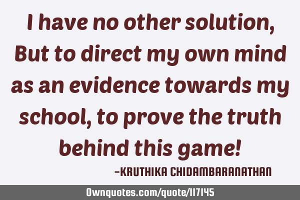 I have no other solution,But to direct my own mind as an evidence towards my school,to prove the
