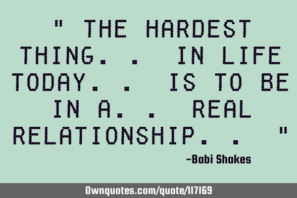 " The hardest thing.. in life today.. is to be in a.. real relationship.. "
