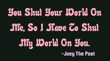 You Shut Your World On Me, So I Have To Shut My World On You.