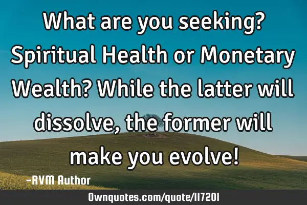 What are you seeking? Spiritual Health or Monetary Wealth? While the latter will dissolve, the