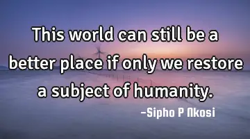 This world can still be a better place if only we restore a subject of humanity.
