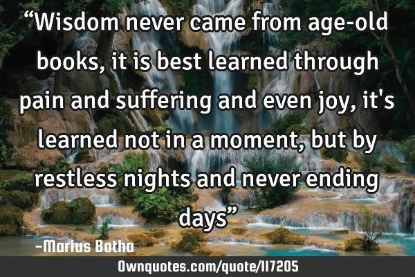 “Wisdom never came from age-old books, it is best learned through pain and suffering and even joy,