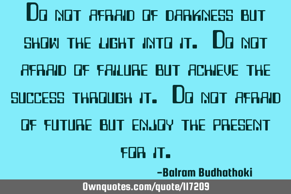 Do not afraid of darkness but show the light into it. Do not afraid of failure but achieve the